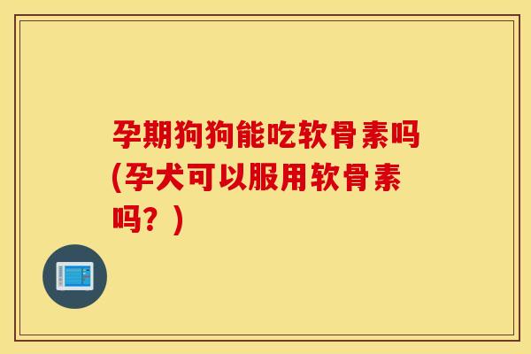 孕期狗狗能吃软骨素吗(孕犬可以服用软骨素吗？)
