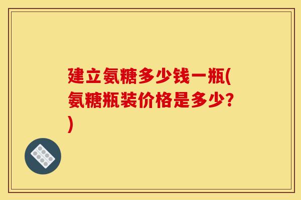 建立氨糖多少钱一瓶(氨糖瓶装价格是多少?) 建立氨糖多少钱一瓶(氨糖瓶装价格是多少?)