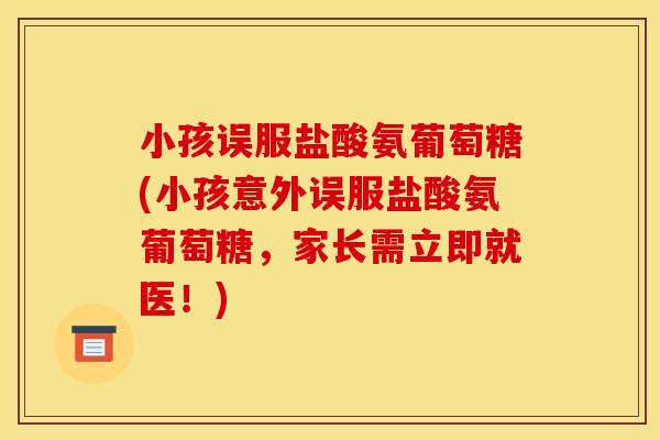 小孩误服盐酸氨葡萄糖(小孩意外误服盐酸氨葡萄糖，家长需立即就医！)