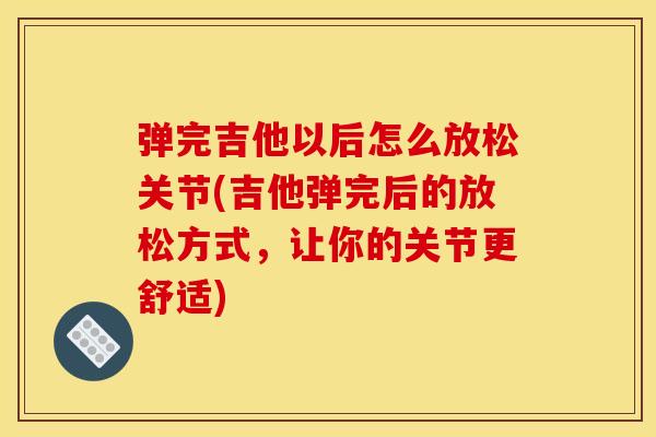 弹完吉他以后怎么放松关节(吉他弹完后的放松方式，让你的关节更舒适)