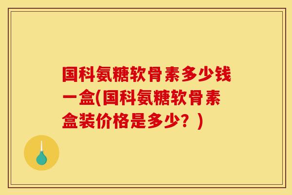 国科氨糖软骨素多少钱一盒(国科氨糖软骨素盒装价格是多少？)