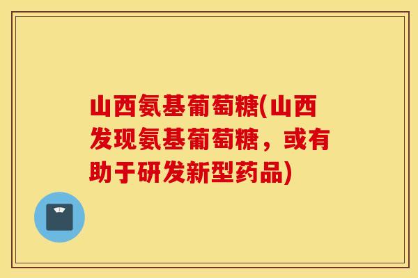 山西氨基葡萄糖(山西发现氨基葡萄糖，或有助于研发新型药品)