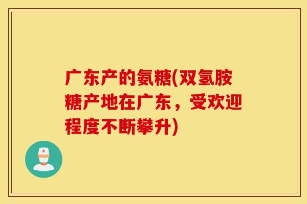 广东产的氨糖(双氢胺糖产地在广东，受欢迎程度不断攀升)
