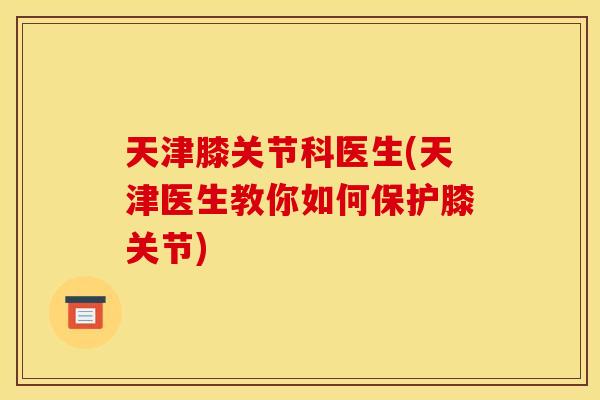 天津膝关节科医生(天津医生教你如何保护膝关节)