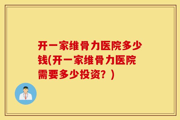 开一家维骨力医院多少钱(开一家维骨力医院需要多少投资？)