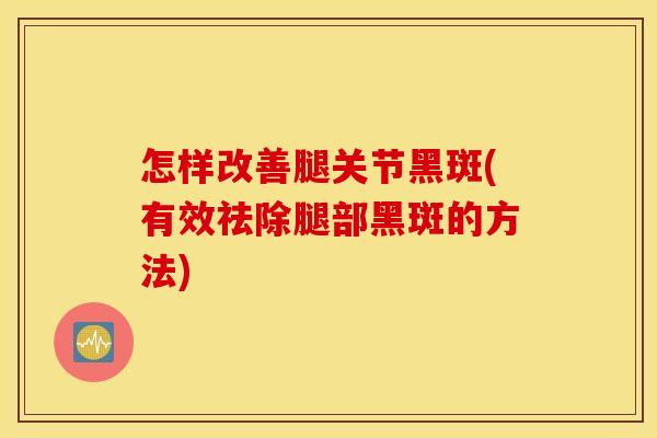 怎样改善腿关节黑斑(有效祛除腿部黑斑的方法)