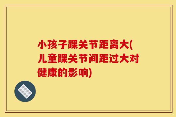 小孩子踝关节距离大(儿童踝关节间距过大对健康的影响)