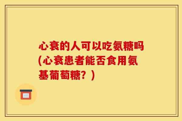 心衰的人可以吃氨糖吗(心衰患者能否食用氨基葡萄糖?) 心衰的人可以吃氨糖吗(心衰患者能否食用氨基葡萄糖?)