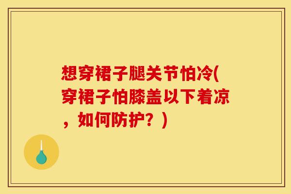 想穿裙子腿关节怕冷(穿裙子怕膝盖以下着凉，如何防护？)