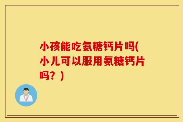 小孩能吃氨糖钙片吗(小儿可以服用氨糖钙片吗？)