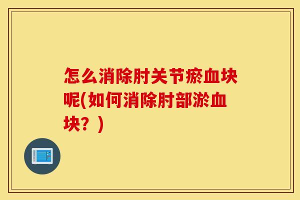 怎么消除肘关节瘀血块呢(如何消除肘部淤血块？)