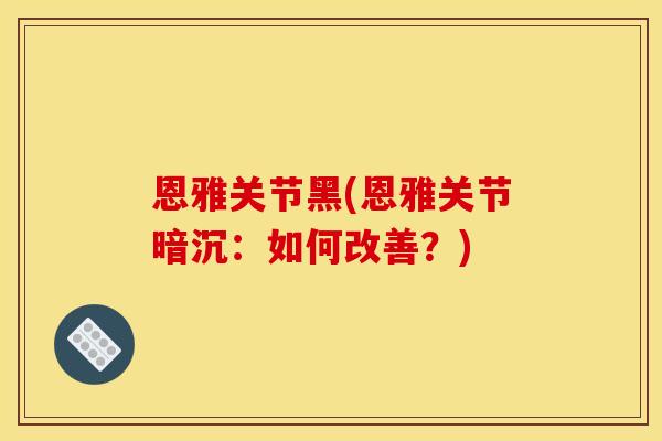 恩雅关节黑(恩雅关节暗沉:如何改善?) 恩雅关节黑(恩雅关节暗沉:如何改善?)