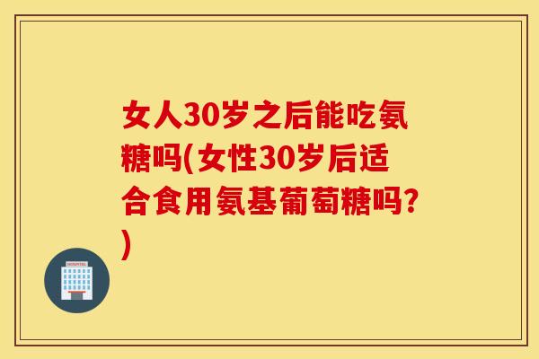 女人30岁之后能吃氨糖吗(女性30岁后适合食用氨基葡萄糖吗？)