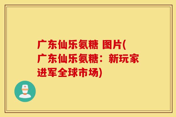 广东仙乐氨糖 图片(广东仙乐氨糖：新玩家进军全球市场)