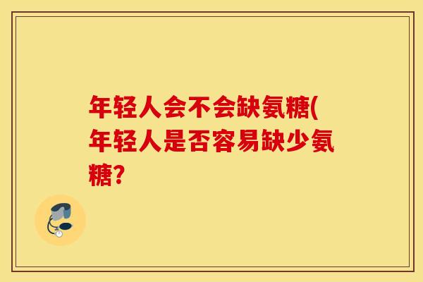 年轻人会不会缺氨糖(年轻人是否容易缺少氨糖？