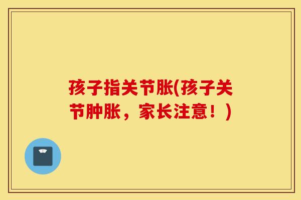 孩子指关节胀(孩子关节肿胀,家长注意!) 孩子指关节胀(孩子关节肿胀,家长注意!)
