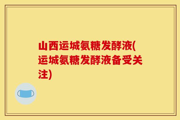 山西运城氨糖发酵液(运城氨糖发酵液备受关注)