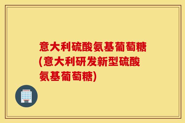 意大利硫酸氨基葡萄糖(意大利研发新型硫酸氨基葡萄糖)