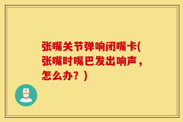 张嘴关节弹响闭嘴卡(张嘴时嘴巴发出响声，怎么办？)