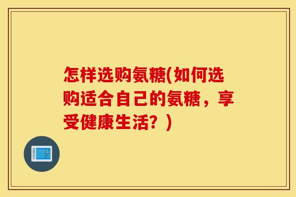 怎样选购氨糖(如何选购适合自己的氨糖，享受健康生活？)