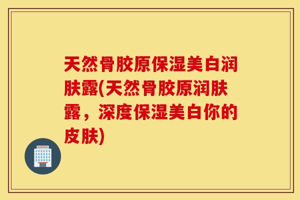 天然骨胶原保湿美白润肤露(天然骨胶原润肤露，深度保湿美白你的皮肤)