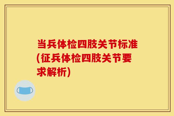 当兵体检四肢关节标准(征兵体检四肢关节要求解析)