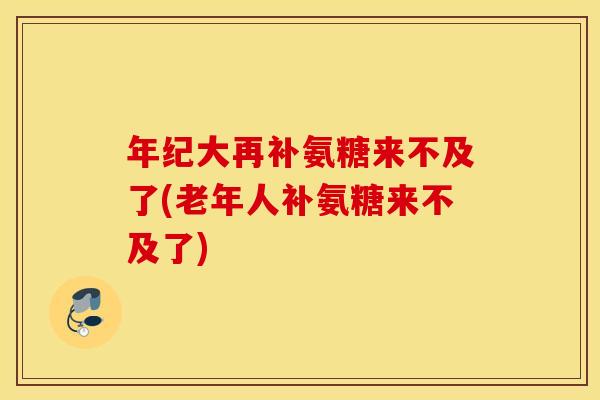 年纪大再补氨糖来不及了(老年人补氨糖来不及了) 年纪大再补氨糖来不及了(老年人补氨糖来不及了)
