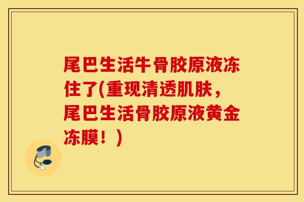 尾巴生活牛骨胶原液冻住了(重现清透肌肤，尾巴生活骨胶原液黄金冻膜！)