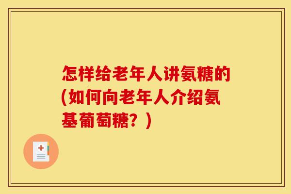 怎样给老年人讲氨糖的(如何向老年人介绍氨基葡萄糖？)