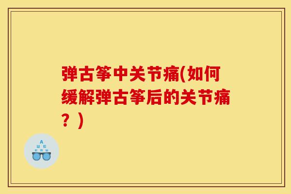 弹古筝中关节痛(如何缓解弹古筝后的关节痛?) 弹古筝中关节痛(如何缓解弹古筝后的关节痛?)