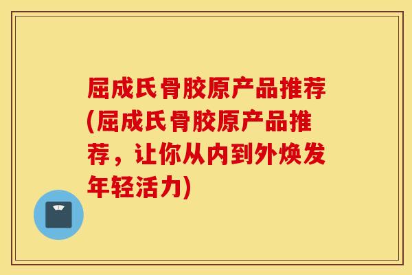 屈成氏骨胶原产品推荐(屈成氏骨胶原产品推荐，让你从内到外焕发年轻活力)
