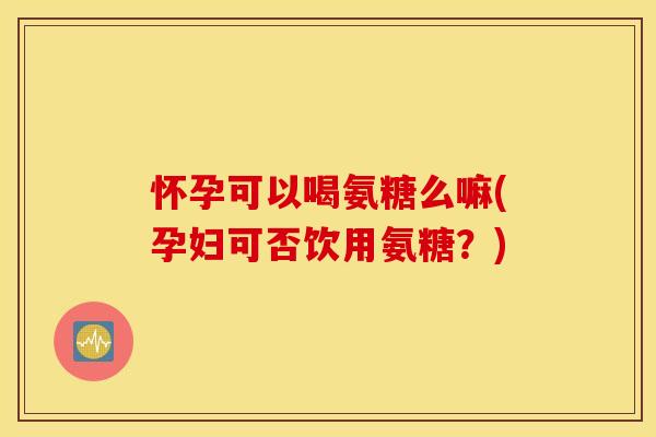 怀孕可以喝氨糖么嘛(孕妇可否饮用氨糖？)