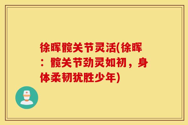 徐晖髋关节灵活(徐晖：髋关节劲灵如初，身体柔韧犹胜少年)