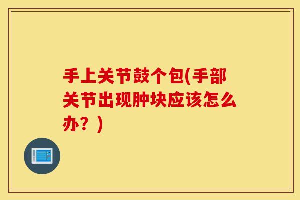 手上关节鼓个包(手部关节出现肿块应该怎么办？)