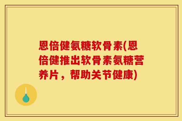 恩倍健氨糖软骨素(恩倍健推出软骨素氨糖营养片，帮助关节健康)