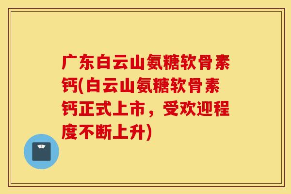 广东白云山氨糖软骨素钙(白云山氨糖软骨素钙正式上市,受欢迎程度不断上升) 广东白云山氨糖软骨素钙(白云山氨糖软骨素钙正式上市,受欢迎程度不断上升)