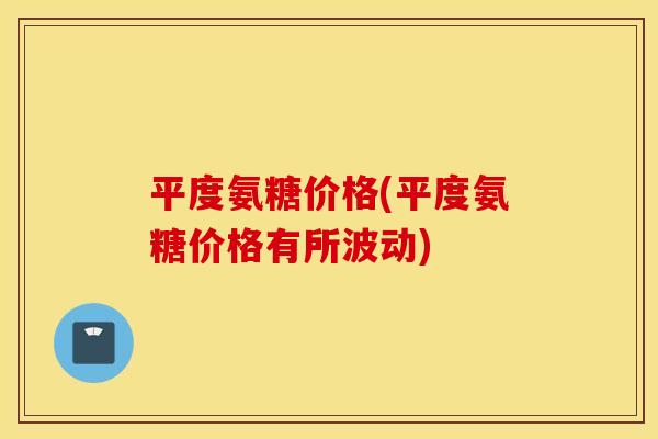 平度氨糖价格(平度氨糖价格有所波动)