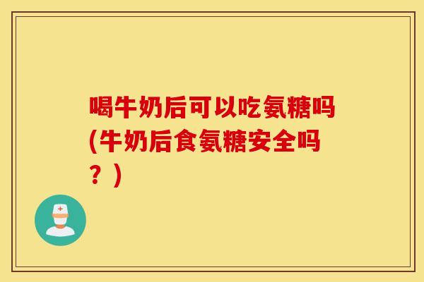 喝牛奶后可以吃氨糖吗(牛奶后食氨糖安全吗？)