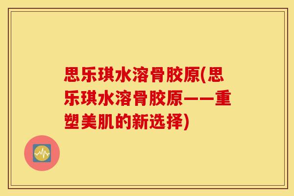 思乐琪水溶骨胶原(思乐琪水溶骨胶原——重塑美肌的新选择)