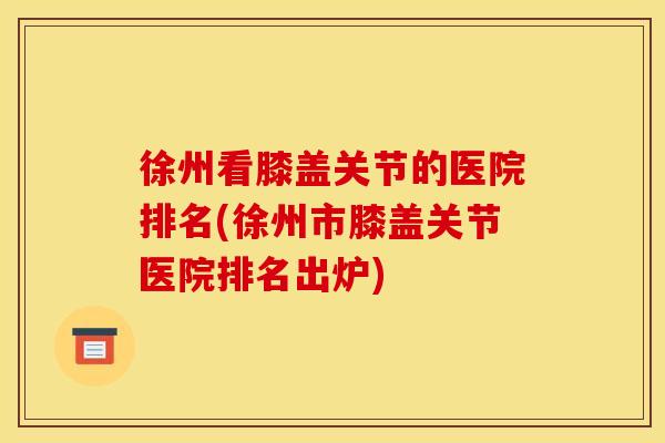 徐州看膝盖关节的医院排名(徐州市膝盖关节医院排名出炉)
