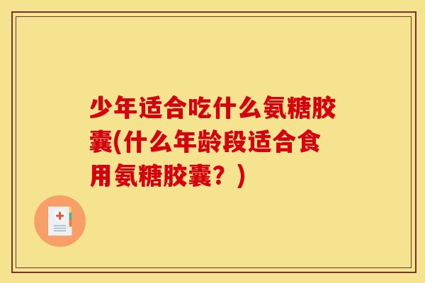 少年适合吃什么氨糖胶囊(什么年龄段适合食用氨糖胶囊？)