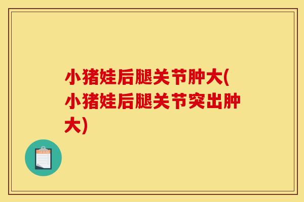 小猪娃后腿关节肿大(小猪娃后腿关节突出肿大)