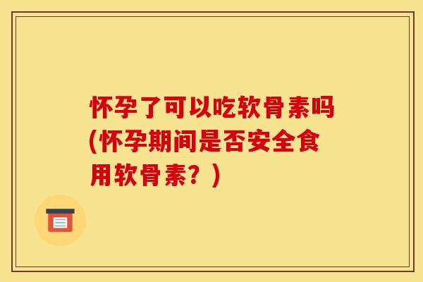 怀孕了可以吃软骨素吗(怀孕期间是否安全食用软骨素？)