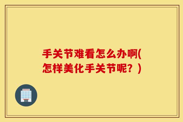 手关节难看怎么办啊(怎样美化手关节呢？)
