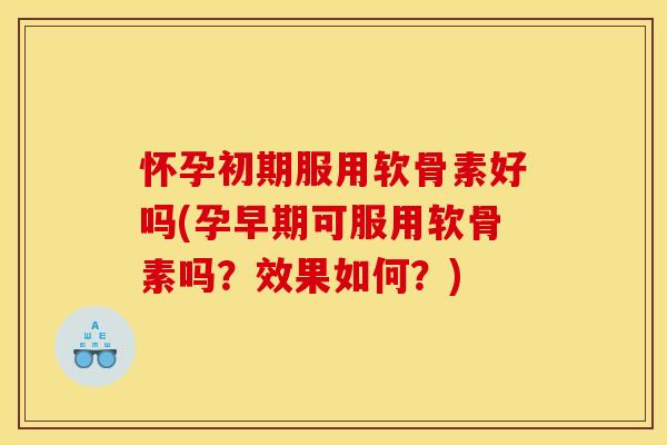 怀孕初期服用软骨素好吗(孕早期可服用软骨素吗？效果如何？)