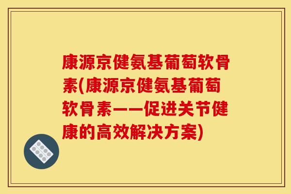 康源京健氨基葡萄软骨素(康源京健氨基葡萄软骨素——促进关节健康的高效解决方案)