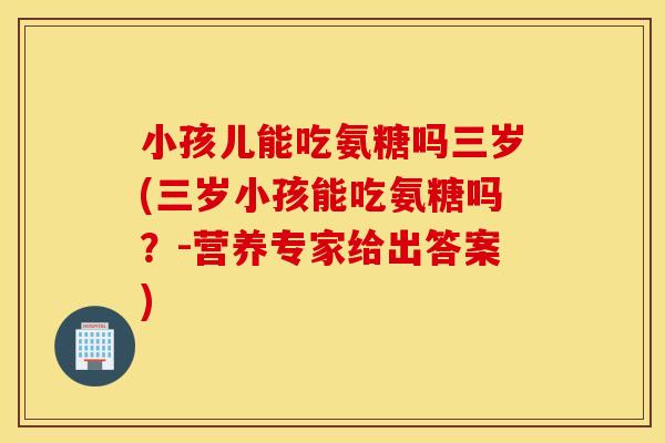 小孩儿能吃氨糖吗三岁(三岁小孩能吃氨糖吗？-营养专家给出答案)