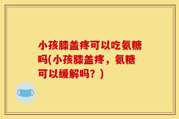 小孩膝盖疼可以吃氨糖吗(小孩膝盖疼，氨糖可以缓解吗？)