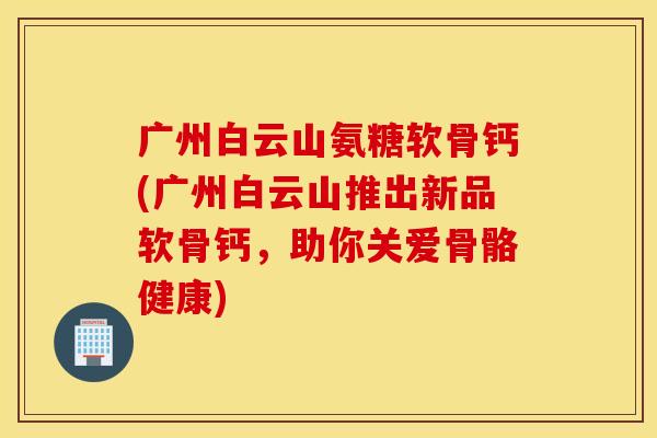 广州白云山氨糖软骨钙(广州白云山推出新品软骨钙，助你关爱骨骼健康)