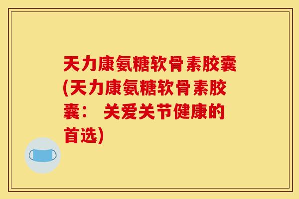 天力康氨糖软骨素胶囊(天力康氨糖软骨素胶囊： 关爱关节健康的首选)